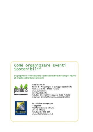 Come organizzare EventiCome organizzare EventiCome organizzare EventiCome organizzare Eventi
Sostenibili®Sostenibili®Sostenibili®Sostenibili®
Un progetto di comunicazione e di Responsabilità Sociale per ridurre
gli impatti ambientali degli eventi
Realizzato da
Punto 3 - Progetti per lo sviluppo sostenibile
Via Kennedy 15 - 44100 Ferrara
www.punto3.info
info@punto3.info
Tel./Fax 0532-769666 oppure 0532-762673
A cura di: Ornella Menculini, Alessandro Plini
In collaborazione con
Tangram
Via Monte Cengio n°11/13
20138 - Milano
Tel./Fax: 02 510 384
www.info@tangramnet.it
 