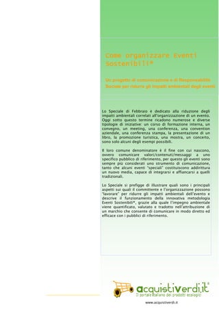 GliSpecialidi-n°11Febbraio2009
20
Come organizzare EventiCome organizzare EventiCome organizzare EventiCome organizzare Eventi
Sostenibili®Sostenibili®Sostenibili®Sostenibili®
Un progetto di comunicazione e di Responsabilità
Sociale per ridurre gli impatti ambientali degli eventi
Lo Speciale di Febbraio è dedicato alla riduzione degli
impatti ambientali correlati all’organizzazione di un evento.
Oggi sotto questo termine ricadono numerose e diverse
tipologie di iniziative: un corso di formazione interna, un
convegno, un meeting, una conferenza, una convention
aziendale, una conferenza stampa, la presentazione di un
libro, la promozione turistica, una mostra, un concerto,
sono solo alcuni degli esempi possibili.
Il loro comune denominatore è il fine con cui nascono,
ovvero comunicare valori/contenuti/messaggi a uno
specifico pubblico di riferimento, per questo gli eventi sono
sempre più considerati uno strumento di comunicazione,
tanto che alcuni eventi “speciali” costituiscono addirittura
un nuovo media, capace di integrarsi e affiancarsi a quelli
tradizionali.
Lo Speciale si prefigge di illustrare quali sono i principali
aspetti sui quali il committente e l’organizzazione possono
“lavorare” per ridurre gli impatti ambientali dell’evento e
descrive il funzionamento della innovativa metodologia
Eventi Sostenibili®, grazie alla quale l’impegno ambientale
viene quantificato, valutato e tradotto nell’attribuzione di
un marchio che consente di comunicare in modo diretto ed
efficace con i pubblici di riferimento.
www.acquistiverdi.it
 