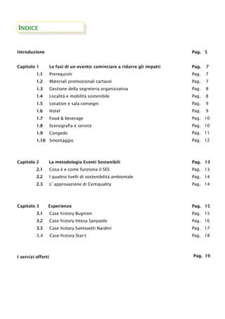 INDICE
Introduzione Pag. 5
Capitolo 1 Le fasi di un evento: cominciare a ridurre gli impatti
1.1 Prerequisiti
1.2 Materiali promozionali cartacei
1.3 Gestione della segreteria organizzativa
1.4 Località e mobilità sostenibile
1.5 Location e sala convegni
1.6 Hotel
1.7 Food & beverage
1.8 Scenografia e service
1.9 Congedo
1.10 Smontaggio
Pag. 7
Pag. 7
Pag. 7
Pag. 8
Pag. 8
Pag. 9
Pag. 9
Pag. 10
Pag. 10
Pag. 11
Pag. 12
Capitolo 2 La metodologia Eventi Sostenibili
2.1 Cosa è e come funziona il SES
2.2 I quattro livelli di sostenibilità ambientale
2.3 L’ approvazione di Certiquality
Pag. 13
Pag. 13
Pag. 14
Pag. 14
Capitolo 3 Esperienze
3.1 Case history Bugnion
3.2 Case history Intesa Sanpaolo
3.3 Case history Santovetti Nardini
3.4 Case history Star-t
Pag. 15
Pag. 15
Pag. 16
Pag. 17
Pag. 18
I servizi offerti Pag. 19
 