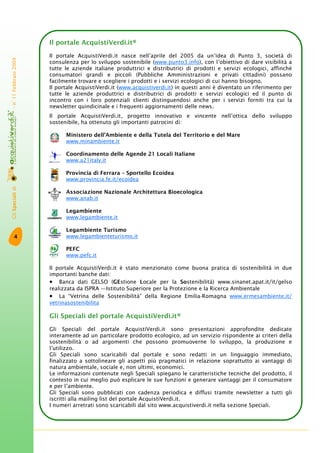 GliSpecialidi-n°11Febbraio2009
4
Il portale AcquistiVerdi.it®
Il portale AcquistiVerdi.it nasce nell’aprile del 2005 da un’idea di Punto 3, società di
consulenza per lo sviluppo sostenibile (www.punto3.info), con l’obiettivo di dare visibilità a
tutte le aziende italiane produttrici e distributrici di prodotti e servizi ecologici, affinché
consumatori grandi e piccoli (Pubbliche Amministrazioni e privati cittadini) possano
facilmente trovare e scegliere i prodotti e i servizi ecologici di cui hanno bisogno.
Il portale AcquistiVerdi.it (www.acquistiverdi.it) in questi anni è diventato un riferimento per
tutte le aziende produttrici e distributrici di prodotti e servizi ecologici ed il punto di
incontro con i loro potenziali clienti distinguendosi anche per i servizi forniti tra cui la
newsletter quindicinale e i frequenti aggiornamenti delle news.
Il portale AcquistiVerdi.it, progetto innovativo e vincente nell’ottica dello sviluppo
sostenibile, ha ottenuto gli importanti patrocini di:
Ministero dell’Ambiente e della Tutela del Territorio e del Mare
www.minambiente.it
Coordinamento delle Agende 21 Locali Italiane
www.a21italy.it
Provincia di Ferrara – Sportello Ecoidea
www.provincia.fe.it/ecoidea
Associazione Nazionale Architettura Bioecologica
www.anab.it
Legambiente
www.legambiente.it
Legambiente Turismo
www.legambienteturismo.it
PEFC
www.pefc.it
Il portale AcquistiVerdi.it è stato menzionato come buona pratica di sostenibilità in due
importanti banche dati:
• Banca dati GELSO (GEstione Locale per la Sostenibilità) www.sinanet.apat.it/it/gelso
realizzata da ISPRA —Istituto Superiore per la Protezione e la Ricerca Ambientale
• La “Vetrina delle Sostenibilità” della Regione Emilia-Romagna www.ermesambiente.it/
vetrinasostenibilita
Gli Speciali del portale AcquistiVerdi.it®
Gli Speciali del portale AcquistiVerdi.it sono presentazioni approfondite dedicate
interamente ad un particolare prodotto ecologico, ad un servizio rispondente ai criteri della
sostenibilità o ad argomenti che possono promuoverne lo sviluppo, la produzione e
l’utilizzo.
Gli Speciali sono scaricabili dal portale e sono redatti in un linguaggio immediato,
finalizzato a sottolineare gli aspetti più pragmatici in relazione soprattutto ai vantaggi di
natura ambientale, sociale e, non ultimi, economici.
Le informazioni contenute negli Speciali spiegano le caratteristiche tecniche del prodotto, il
contesto in cui meglio può esplicare le sue funzioni e generare vantaggi per il consumatore
e per l’ambiente.
Gli Speciali sono pubblicati con cadenza periodica e diffusi tramite newsletter a tutti gli
iscritti alla mailing list del portale AcquistiVerdi.it.
I numeri arretrati sono scaricabili dal sito www.acquistiverdi.it nella sezione Speciali.
PEFC/18-1-1
 