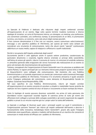 5
ComeorganizzareEventiSostenibili®
UnprogettodicomunicazioneediResponsabilitàSocialeperridurre
gliimpattiambientalidegliEventi
Lo Speciale di Febbraio è dedicato alla riduzione degli impatti ambientali correlati
all’organizzazione di un evento. Oggi sotto questo termine ricadono numerose e diverse
tipologie di iniziative: un corso di formazione interna, un convegno, un meeting, una conferenza,
una convention aziendale, una conferenza stampa, la presentazione di un libro, la promozione
turistica, una mostra, un concerto, sono solo alcuni degli esempi possibili.
Il loro comune denominatore è il fine con cui nascono, ovvero comunicare valori/contenuti/
messaggi a uno specifico pubblico di riferimento, per questo gli eventi sono sempre più
considerati uno strumento di comunicazione, tanto che alcuni eventi “speciali” costituiscono
addirittura un nuovo media, capace di integrarsi e affiancarsi a quelli tradizionali.
Perché ci occupiamo dell’impatto ambientale degli eventi?
Sicuramente perché è utile applicare anche in questo settore produttivo, caratterizzato da
particolare dinamismo e creatività, logiche diverse orientate ai principi della sostenibilità,
nell’ottica di evitare gli sprechi, ridurre il consumo di risorse e le emissioni di anidride carbonica
in atmosfera generate dalla erogazione dei servizi funzionali alla realizzazione di un evento (si
pensi ad esempio alla movimentazione dei partecipanti).
Tuttavia, consapevoli che l’organizzazione di Eventi Sostenibili non è la soluzione ai problemi del
nostro Pianeta, le ragioni principali per cui riteniamo interessante proporre questo tema ai lettori
di AcquistiVerdi.it sono collegate alla comunicazione. Dal momento che una Pubblica
Amministrazione o un’azienda organizzano un evento per comunicare valori/contenuti/messaggi
a uno specifico pubblico di riferimento, l’iniziativa è lo strumento attraverso il quale veicolare
anche l’impegno ambientale del committente, come elemento di Responsabilità Sociale (in
inglese, Corporate Social Responsibility, CSR).
Nel caso specifico di una Pubblica Amministrazione, ridurre gli impatti correlati
all’organizzazione di un evento consente di veicolare a cittadini e stakeholder buone pratiche da
replicare nei loro rispettivi contesti di vita e di lavoro e sicuramente un buon esempio da imitare.
Tutte le tipologie di evento possono diventare sostenibili, ma prima di tutto pensiamo che
dovrebbero essere organizzati secondo logiche di coerenza prima di tutto gli eventi che
affrontano temi collegati ai principi dello sviluppo sostenibile e gli eventi organizzati da soggetti
pubblici e privati la cui mission esprime già tra i propri valori la tutela dell’ambiente.
Lo Speciale si prefigge di illustrare quali sono i principali aspetti sui quali il committente e
l’organizzazione possono “lavorare” per ridurre gli impatti ambientali dell’evento e descrive il
funzionamento della innovativa metodologia Eventi Sostenibili®, grazie alla quale l’impegno
ambientale viene quantificato, valutato e tradotto nell’attribuzione di un marchio che consente di
comunicare in modo diretto ed efficace con i pubblici di riferimento.
INTRODUZIONE
 