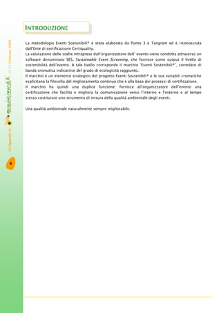 GliSpecialidi-n°11Febbraio2009
6
La metodologia Eventi Sostenibili® è stata elaborata da Punto 3 e Tangram ed è riconosciuta
dall’Ente di certificazione Certiquality.
La valutazione delle scelte intraprese dall’organizzatore dell’ evento viene condotta attraverso un
software denominato SES, Sustainable Event Screening, che fornisce come output il livello di
sostenibilità dell’evento. A tale livello corrisponde il marchio “Eventi Sostenibili®”, corredato di
banda cromatica indicatrice del grado di ecologicità raggiunto.
Il marchio è un elemento strategico del progetto Eventi Sostenibili® e le sue variabili cromatiche
esplicitano la filosofia del miglioramento continuo che è alla base dei processi di certificazione.
Il marchio ha quindi una duplice funzione: fornisce all’organizzatore dell’evento una
certificazione che facilita e migliora la comunicazione verso l’interno e l’esterno e al tempo
stesso costituisce uno strumento di misura della qualità ambientale degli eventi.
Una qualità ambientale naturalmente sempre migliorabile.
INTRODUZIONE
 