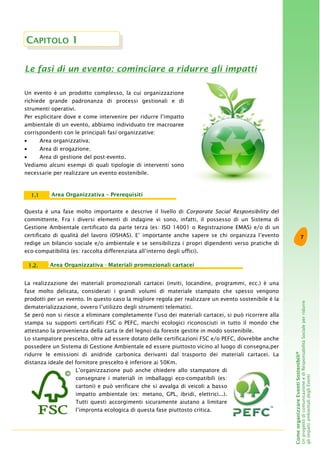 7
ComeorganizzareEventiSostenibili®
UnprogettodicomunicazioneediResponsabilitàSocialeperridurre
gliimpattiambientalidegliEventi
Questa è una fase molto importante e descrive il livello di Corporate Social Responsibility del
committente. Fra i diversi elementi di indagine vi sono, infatti, il possesso di un Sistema di
Gestione Ambientale certificato da parte terza (es: ISO 14001 o Registrazione EMAS) e/o di un
certificato di qualità del lavoro (OSHAS). E’ importante anche sapere se chi organizza l’evento
redige un bilancio sociale e/o ambientale e se sensibilizza i propri dipendenti verso pratiche di
eco-compatibilità (es: raccolta differenziata all’interno degli uffici).
Area Organizzativa – Prerequisiti1.1
CAPITOLO 1
Un evento è un prodotto complesso, la cui organizzazione
richiede grande padronanza di processi gestionali e di
strumenti operativi.
Per esplicitare dove e come intervenire per ridurre l’impatto
ambientale di un evento, abbiamo individuato tre macroaree
corrispondenti con le principali fasi organizzative:
• Area organizzativa;
• Area di erogazione;
• Area di gestione del post-evento.
Vediamo alcuni esempi di quali tipologie di interventi sono
necessarie per realizzare un evento eostenibile.
Le fasi di un evento: cominciare a ridurre gli impatti
La realizzazione dei materiali promozionali cartacei (inviti, locandine, programmi, ecc.) è una
fase molto delicata, considerati i grandi volumi di materiale stampato che spesso vengono
prodotti per un evento. In questo caso la migliore regola per realizzare un evento sostenibile è la
dematerializzazione, ovvero l’utilizzo degli strumenti telematici.
Se però non si riesce a eliminare completamente l’uso dei materiali cartacei, si può ricorrere alla
stampa su supporti certificati FSC o PEFC, marchi ecologici riconosciuti in tutto il mondo che
attestano la provenienza della carta (e del legno) da foreste gestite in modo sostenibile.
Lo stampatore prescelto, oltre ad essere dotato delle certificazioni FSC e/o PEFC, dovrebbe anche
possedere un Sistema di Gestione Ambientale ed essere piuttosto vicino al luogo di consegna,per
ridurre le emissioni di anidride carbonica derivanti dal trasporto dei materiali cartacei. La
distanza ideale del fornitore prescelto è inferiore ai 50Km.
L’organizzazione può anche chiedere allo stampatore di
consegnare i materiali in imballaggi eco-compatibili (es:
cartoni) e può verificare che si avvalga di veicoli a basso
impatto ambientale (es: metano, GPL, ibridi, elettrici...).
Tutti questi accorgimenti sicuramente aiutano a limitare
l’impronta ecologica di questa fase piuttosto critica.
Area Organizzativa - Materiali promozionali cartacei1.2.
 
