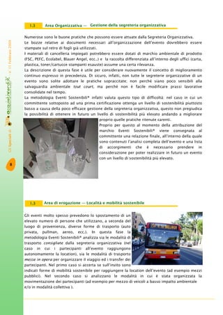 GliSpecialidi-n°11Febbraio2009
8
Gestione della segreteria organizzativa1.3
Numerose sono le buone pratiche che possono essere attuate dalla Segreteria Organizzativa.
Le bozze relative ai documenti necessari all’organizzazione dell’evento dovrebbero essere
stampate sul retro di fogli già utilizzati.
I materiali di cancelleria impiegati potrebbero essere dotati di marchio ambientale di prodotto
(FSC, PEFC, Ecolabel, Blauer Angel, ecc..) e la raccolta differenziata all’interno degli uffici (carta,
plastica, toner/cartucce stampanti esauste) assume una certa rilevanza.
La descrizione di questa fase è utile per considerare nuovamente il concetto di miglioramento
continuo espresso in precedenza. Di sicuro, infatti, non tutte le segreterie organizzative di un
evento sono solite adottare le pratiche sopraccitate; non perché siano poco sensibili alla
salvaguardia ambientale tout court, ma perché non è facile modificare prassi lavorative
consolidate nel tempo.
La metodologia Eventi Sostenibili® infatti valuta questo tipo di difficoltà: nel caso in cui un
committente sottoposto ad una prima certificazione ottenga un livello di sostenibilità piuttosto
basso a causa della poco efficace gestione della segreteria organizzativa, questo non pregiudica
la possibilità di ottenere in futuro un livello di sostenibilità più elevato andando a migliorare
proprio quelle pratiche ritenute carenti.
Proprio per questo al momento della attribuzione del
marchio Eventi Sostenibili® viene consegnata al
committente una relazione finale, all’interno della quale
sono contenuti l’analisi completa dell’evento e una lista
di accorgimenti che è necessario prendere in
considerazione per poter realizzare in futuro un evento
con un livello di sostenibilità più elevato.
Area di erogazione — Località e mobilità sostenibile1.3
Gli eventi molto spesso prevedono lo spostamento di un
elevato numero di persone che utilizzano, a seconda del
luogo di provenienza, diverse forme di trasporto (auto
privata, pullman, aereo, ecc.). In questa fase la
metodologia Eventi Sostenibili® analizza sia le modalità di
trasporto consigliate dalla segreteria organizzativa (nel
caso in cui i partecipanti all’evento raggiungono
autonomamente la location), sia le modalità di trasporto
messe in opera per organizzare il viaggio ed i transfer dei
partecipanti. Nel primo caso si accerta se sull’invito sono
indicati forme di mobilità sostenibile per raggiungere la location dell’evento (ad esempio mezzi
pubblici). Nel secondo caso si analizzano le modalità in cui è stata organizzata la
movimentazione dei partecipanti (ad esempio per mezzo di veicoli a basso impatto ambientale
e/o in modalità collettiva ).
Area Organizzativa —
 