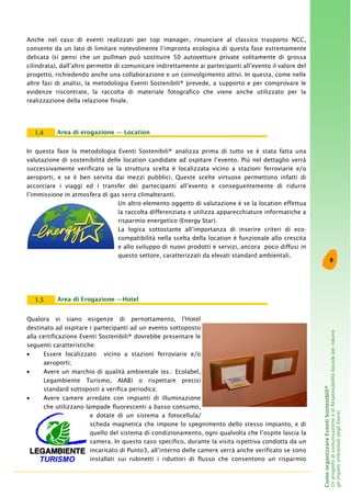 9
ComeorganizzareEventiSostenibili®
UnprogettodicomunicazioneediResponsabilitàSocialeperridurre
gliimpattiambientalidegliEventi
Area di Erogazione —Hotel1.5
Qualora vi siano esigenze di pernottamento, l’Hotel
destinato ad ospitare i partecipanti ad un evento sottoposto
alla certificazione Eventi Sostenibili® dovrebbe presentare le
seguenti caratteristiche:
• Essere localizzato vicino a stazioni ferroviarie e/o
aeroporti;
• Avere un marchio di qualità ambientale (es.: Ecolabel,
Legambiente Turismo, AIAB) o rispettare precisi
standard sottoposti a verifica periodica;
• Avere camere arredate con impianti di illuminazione
che utilizzano lampade fluorescenti a basso consumo,
e dotate di un sistema a fotocellula/
scheda magnetica che impone lo spegnimento dello stesso impianto, e di
quello del sistema di condizionamento, ogni qualvolta che l’ospite lascia la
camera. In questo caso specifico, durante la visita ispettiva condotta da un
incaricato di Punto3, all’interno delle camere verrà anche verificato se sono
installati sui rubinetti i riduttori di flusso che consentono un risparmio
Area di erogazione — Location1.4
In questa fase la metodologia Eventi Sostenibili® analizza prima di tutto se è stata fatta una
valutazione di sostenibilità delle location candidate ad ospitare l’evento. Più nel dettaglio verrà
successivamente verificato se la struttura scelta è localizzata vicino a stazioni ferroviarie e/o
aeroporti, e se è ben servita dai mezzi pubblici. Queste scelte virtuose permettono infatti di
accorciare i viaggi ed i transfer dei partecipanti all’evento e conseguentemente di ridurre
l’immissione in atmosfera di gas serra climalteranti.
Un altro elemento oggetto di valutazione è se la location effettua
la raccolta differenziata e utilizza apparecchiature informatiche a
risparmio energetico (Energy Star).
La logica sottostante all’importanza di inserire criteri di eco-
compatibilità nella scelta della location è funzionale allo crescita
e allo sviluppo di nuovi prodotti e servizi, ancora poco diffusi in
questo settore, caratterizzati da elevati standard ambientali.
Anche nel caso di eventi realizzati per top manager, rinunciare al classico trasporto NCC,
consente da un lato di limitare notevolmente l’impronta ecologica di questa fase estremamente
delicata (si pensi che un pullman può sostituire 50 autovetture private solitamente di grossa
cilindrata), dall’altro permette di comunicare indirettamente ai partecipanti all’evento il valore del
progetto, richiedendo anche una collaborazione e un coinvolgimento attivi. In questa, come nelle
altre fasi di analisi, la metodologia Eventi Sostenibili® prevede, a supporto e per comprovare le
evidenze riscontrate, la raccolta di materiale fotografico che viene anche utilizzato per la
realizzazione della relazione finale.
 