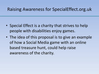 Raising Awareness for SpecialEffect.org.uk
• Special Effect is a charity that strives to help
people with disabilities enjoy games.
• The idea of this proposal is to give an example
of how a Social Media game with an online
based treasure hunt, could help raise
awareness of the charity.
 