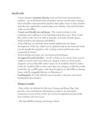 Specific tasks

   -­‐   A more dynamic Gamebase identity, look and feel and communications
         narrative – get to the heart of the Gamebase mission and develop a stronger
         more articulate communications narrative that makes sense to users, funders
         and other key stakeholders and develop a new identity, look and feel which
         works on and offline
   -­‐   A more user friendly site and layout - The current website is a bit
         confusing, and could prove to be daunting to first time users. They would
         like visitors to the site to be able to instantly, and easily, find the games
         which suit their own interests and abilities.
   -­‐   A key challenge is to find the most suitable platform for the future
         development of the site, which can be updated easily by the team but which
         can also handle the migration o the existing content and become more
         community focussed.
   -­‐   Need to design and cratye new site layout and wireframes
   -­‐   An improved search interface - On the website, in its current form, you are
         unable to search under more than one category. Games are listed under
         categories such as Xbox360, Audio Games etc. It would be ideal if a visitor
         to the site would be able to select more than one category, so that they could
         search for, say, an RPG game, with Closed Captions on Xbox360 or a Racing
         Game, with Re-mappable Buttons on Playstation 3.
   -­‐   Funding pitch: To work with the team to produce a dynamic and robust
         funding pitch presentation
   -­‐
         Things to consider

         - Parts of the site dedicated to Reviews, Forums and Home Page (that
         provides some introductory information on what we do and maybe
         summarises recent activity on the site need to be migrated and part of the
         next evolution, the rest can go

         - The SpecialEffect identity and design is fixed.
 