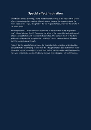 Special effect inspiration
Whilst in the process of filming, I found inspiration from looking at the way in which special
effects are used to enhance various A2 music videos. Knowing the songs and seeing the
music videos of the songs, I thought that the use of special effects, improved the remake of
the music videos.
An example of an A2 music video that inspired me in the recreation of the “High all the
time” (Hippie Sabotage Remix). Throughout the whole of the music video variety of special
effects are used to help with transition between shots. This is shown clearly in the chorus
where the on beat editing along with the changing of colours show the variety off moods
that the woman is going through.
Not only did the special effects, enhance the visuals but it also helped me understand the
song and what it is connoting. As a result of this I thought of a few ideas that I myself could
implement into my music video. It is more than likely in my music video; I will incorporate or
have very similar to the special effect in my final cut. Bellow this post I will post the video.
 