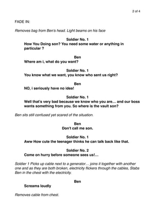 of2 4
FADE IN:
Removes bag from Ben's head. Light beams on his face
Soldier No. 1
How You Doing son? You need some water or anything in
particular ?
Ben
Where am i, what do you want?
Soldier No. 1
You know what we want, you know who sent us right?
Ben
NO, i seriously have no idea!
Soldier No. 1
Well that’s very bad because we know who you are… and our boss
wants something from you. So where is the vault son?
Ben sits still confused yet scared of the situation.
Ben
Don't call me son.
Soldier No. 1
Aww How cute the teenager thinks he can talk back like that.
Soldier No. 2
Come on hurry before someone sees us!…
Soldier 1 Picks up cable next to a generator… joins it together with another
one and as they are both broken, electricity ﬂickers through the cables, Stabs
Ben in the chest with the electricity.
Ben
Screams loudly
Removes cable from chest.
 