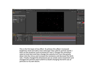This is the first layer of my effect. To achieve this affect I increased
brightness level and add a new solid layer then add CC particle world. I
then on the producer and increased X,Y and Z. Change the animation
style to Cone Axis and then change the velocity to 0, turn the gravity
down into the minus and increase the resistance and decrease the birth
rate. I finally changed the directional axis to create some movement and
changed the particle style to Birth to Death changing the birth size of
particles to my own desire.
 