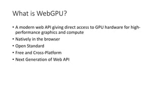 What is WebGPU?
• A modern web API giving direct access to GPU hardware for high-
performance graphics and compute
• Natively in the browser
• Open Standard
• Free and Cross-Platform
• Next Generation of Web API
 