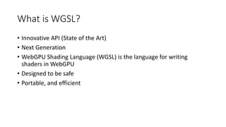 What is WGSL?
• Innovative API (State of the Art)
• Next Generation
• WebGPU Shading Language (WGSL) is the language for writing
shaders in WebGPU
• Designed to be safe
• Portable, and efficient
 