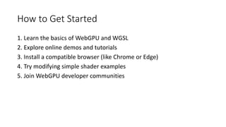 How to Get Started
1. Learn the basics of WebGPU and WGSL
2. Explore online demos and tutorials
3. Install a compatible browser (like Chrome or Edge)
4. Try modifying simple shader examples
5. Join WebGPU developer communities
 