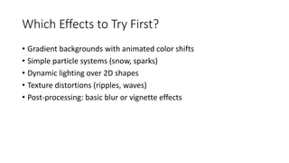 Which Effects to Try First?
• Gradient backgrounds with animated color shifts
• Simple particle systems (snow, sparks)
• Dynamic lighting over 2D shapes
• Texture distortions (ripples, waves)
• Post-processing: basic blur or vignette effects
 