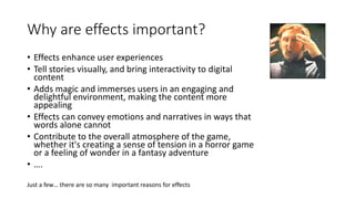 Why are effects important?
• Effects enhance user experiences
• Tell stories visually, and bring interactivity to digital
content
• Adds magic and immerses users in an engaging and
delightful environment, making the content more
appealing
• Effects can convey emotions and narratives in ways that
words alone cannot
• Contribute to the overall atmosphere of the game,
whether it's creating a sense of tension in a horror game
or a feeling of wonder in a fantasy adventure
• ….
Just a few… there are so many important reasons for effects
 