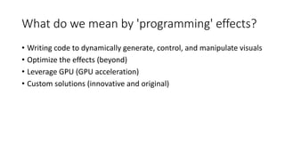 What do we mean by 'programming' effects?
• Writing code to dynamically generate, control, and manipulate visuals
• Optimize the effects (beyond)
• Leverage GPU (GPU acceleration)
• Custom solutions (innovative and original)
 