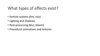 What types of effects exist?
• Particle systems (fire, rain)
• Lighting and shadows
• Post-processing (blur, bloom)
• Procedural animations and textures
 