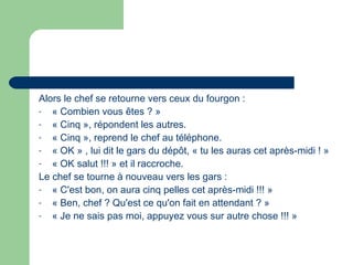 Alors le chef se retourne vers ceux du fourgon :
- « Combien vous êtes ? » 
- « Cinq », répondent les autres.
- « Cinq », reprend le chef au téléphone.
- « OK » , lui dit le gars du dépôt, « tu les auras cet après-midi ! »
- « OK salut !!! » et il raccroche.
Le chef se tourne à nouveau vers les gars :
- « C'est bon, on aura cinq pelles cet après-midi !!! »
- « Ben, chef ? Qu'est ce qu'on fait en attendant ? »
- « Je ne sais pas moi, appuyez vous sur autre chose !!! »
 
