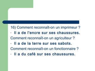 16) Comment reconnaît-on un imprimeur ? 
- Il a de l'encre sur ses chaussures.
Comment reconnaît-on un agriculteur ?
- Il a de la terre sur ses sabots.
Comment reconnaît-on un fonctionnaire ?
- Il a du café sur ses chaussures.
 