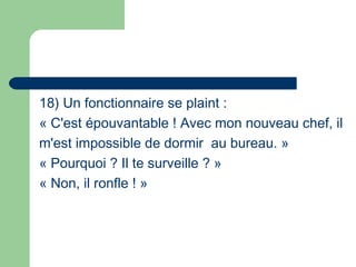 18) Un fonctionnaire se plaint :
« C'est épouvantable ! Avec mon nouveau chef, il
m'est impossible de dormir au bureau. »
« Pourquoi ? Il te surveille ? »
« Non, il ronfle ! »
 