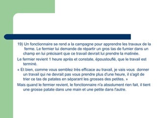 19) Un fonctionnaire se rend a la campagne pour apprendre les travaux de la
ferme. Le fermier lui demande de répartir un gros tas de fumier dans un
champ en lui précisant que ce travail devrait lui prendre la matinée. 
Le fermier revient 1 heure après et constate, époustouflé, que le travail est
terminé.
« Et bien, comme vous semblez très efficace au travail, je vais vous donner
un travail qui ne devrait pas vous prendre plus d'une heure, il s'agit de
trier ce tas de patates en séparant les grosses des petites. »
Mais quand le fermier revient, le fonctionnaire n'a absolument rien fait, il tient
une grosse patate dans une main et une petite dans l'autre.
 