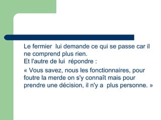 Le fermier lui demande ce qui se passe car il
ne comprend plus rien.
Et l'autre de lui répondre :
« Vous savez, nous les fonctionnaires, pour
foutre la merde on s'y connaît mais pour
prendre une décision, il n'y a  plus personne. »
 