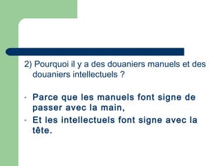 2) Pourquoi il y a des douaniers manuels et des
douaniers intellectuels ?
- Parce que les manuels font signe de
passer avec la main,
- Et les intellectuels font signe avec la
tête.
 