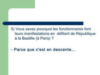 5) Vous savez pourquoi les fonctionnaires font
leurs manifestations en défilant de République
à la Bastille (à Paris) ?
- Parce que c'est en descente...
 