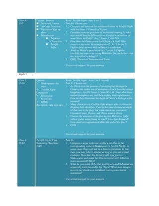 Class 4
10/5
Lecture: Sonnets
n Style and Format
n Activity: Scansion
n Recitation Sign up
sheet
n Introduction
n Trickster
Characters
n Twelfth
Night
Read: Twelfth Night: Acts 1 and 2
Post #4: Choose one
1. Compare and contrast the misidentification in Twelfth Night
with that from A Comedy of Errors.
2. Consider common practices of traditional wooing. In what
way would they be different from Cesario’s endeavors to
woo Olivia for Duke? Act I, Scene 5, 166-280
3. How does the clown prove that Olivia is a fool? Is he
correct or incorrect in his assessment? (Act 1 Scene 5)
Explain your answer with evidence from the text.
4. Analyze Maria’s speeches in Act 2 scene 3. Explain
carefully her motive to entrap Malvolio. Do you believe that
she is justified in doing it?
5. QHQ: Trickster Characters and Traits
Use textual support for your answers
Week 3
Class 5
10/10
Lecture
• Shakespeare: the
man
• Twelfth Night
Discussion
• Discussion
Questions
• QHQs
Recitation: Late sign-ups
Read: Twelfth Night: Acts 3 to 5 (to end)
Post #5 Choose one
1. As Olivia is in the process of revealing her feelings for
Cesario, she makes use of metaphors drawn from the animal
kingdom— Act III, Scene 1, lines115-140. State what these
animal metaphors are, and then explain their significance.
How do they illuminate the depth of Olivia’s feelings at the
moment?
2. Many characters in Twelfth Night adopt a role or otherwise
disguise their identities. Viola is the most obvious example
of this ruse in the play, but what others can you name?
Consider Fester, Orsino, and Olivia among others.
3. Discuss the outcome of the plot against Malvolio. Is the
yellow garter scene funny or cruel? Is his fate deserved?
How does his reappearance affect the end of the play?
4. QHQ
Use textual support for your answers
Class 6
10/12
Twelfth Night: Film
Screening (Run time:
1:45)
Post #6
1. Compare a scene in the movie She’s the Man to the
corresponding scene in Shakespeare’s Twelfth Night. In
some cases, there will not be a direct correlation. In that
case, you may refer to themes as long as you use textual
evidence. How does the director both stay true to
Shakespeare and make the film more relevant? Which is
more successful? Why?
2. What do you make of the fact that Cesario and Sebastian are
apparently interchangeable for Olivia? What does this play
seem to say about love and about marriage as a social
institution?
Use textual support for your answers
 