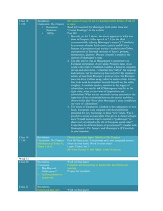 Class 18
11/28
Recitations
Discussion: The Tempest
• Discussion
Questions
• QHQs
Revisions of Essay #1 due via Kaizena before Friday, Week 10
at noon
Read: Of Cannibals by Montaigne (both under links and
“Course Readings” on the website.
Post #18
1. Gonzalo, as Act 5 shows, has never approved of what was
done to Prospero. In his speech in 2.1 (on the ideal
commonwealth, echoing Montaigne’s essay Of Cannibals),
he expresses distaste for the more cynical and divisive
features of government and society—exploitation of labor,
expropriation of land and extremes of luxury, poverty,
drunkenness, gluttony. Discuss Gonzalo’s speech in the
context of Montaigne’s essay.
2. The play can be read as Shakespeare’s commentary on
European exploration of new lands. Prospero lands on an
island with a native inhabitant, Caliban, a being he considers
savage and uncivilized. He teaches this “native” his language
and customs, but this nurturing does not affect the creature’s
nature, at least from Prospero’s point of view. But Prospero
does not drive Caliban away, rather he enslaves him, forcing
him to do work he considers beneath himself and his noble
daughter. As modern readers, sensitive to the legacy of
colonialism, we need to ask if Shakespeare sees this as the
right order; what are his views of imperialism and
colonialism? What are our twentieth century reactions to the
depiction of the relationship between the master and slave,
shown in this play? How does Montaigne’s essay complicate
our view of colonialism?
3. The theme of Utopianism is linked to the explorations of new
lands. Europeans were intrigued with the possibilities
presented for new beginnings in these “new” lands. Was it
possible to create an ideal state when given a chance to begin
anew? Could humans hope to recreate a “golden age,” in
places not yet subject to the ills of European social order?
Could there be different forms of government? Consider both
Shakespeare’s The Tempest and Montaigne’s Of Cannibals
in your response.
Class 19
11/30
Recitations
Discussion: The Tempest
Introduction to Essay #2
Terms List #3
Choose your essay topic: Othello or The Tempest
Post #19 (last post): Your prompt and a one paragraph answer:
focus on your thesis. Work on your essay!
Learn: Terms List 3
Revision of essay #1 due Friday, week 10 at noon.
Week 11
Class 20 Recitations
Discussion
• Hip-Hop and
Shakespeare?
• Self-assessment on
homework
Work on final paper
Complete self-assessment on homework: due before next
meeting
Prepare for recitation
Class 21 Recitations
Homework due: self- Work on final paper
 