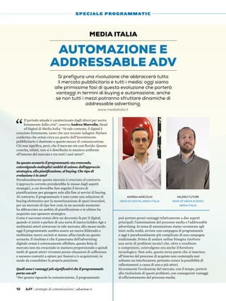 “
Il periodo attuale è caratterizzato dagli sforzi per uscire
lentamente dalla crisi”, osserva Andrea Marcolin, Head
of Digital di Media Italia. “In tale contesto, il digital è
cresciuto fortemente, tanto che una recente indagine Nielsen
conferma che ormai circa un quarto dell’investimento
pubblicitario è destinato a questo mezzo di comunicazione.
Ciò non significa, però, che il mercato sia così florido. Questa
crescita, infatti, non si è distribuita in maniera uniforme
all’interno del mercato e tra tutti i suoi attori”.
Su questo scenario il programmatic sta crescendo,
coinvolgendo molteplici ambiti di azione: dall’approccio
strategico, alla pianificazione, al buying. Che tipo di
evoluzione è in atto?
Paradossalmente questo mercato è cresciuto al contrario.
L’approccio corretto prenderebbe le mosse dagli aspetti
strategici, a cui dovrebbe fare seguito il lavoro di
pianificazione per giungere solo alla fine ai servizi di buying.
Al contrario, il programmatic è nato come una soluzione di
buying elettronico per la monetizzazione di spazi invenduti,
per un mercato di tipo low cost; in un secondo momento
ha abbracciato un ambito di pianificazione e in ultimo ha
acquisito uno spessore strategico.
Come è successo ormai oltre un decennio fa per il digital,
quando si iniziò a parlare di una sorta di nuova Golden Age e
moltissimi attori entrarono in tale mercato, allo stesso modo
oggi il programmatic sembra essere un nuovo Eldorado e
moltissime nuove società si stanno affacciando su questo
scenario. Il risultato è che il panorama dell’advertising
digitale ormai è estremamente affollato, questa fetta di
mercato non sta crescendo in maniera proporzionale e quindi
molti di questi attori vivranno presto situazioni di sofferenza
e saranno costretti a optare per fusioni e/o acquisizioni, in
modo da consolidare la propria posizione.
Quali sono i vantaggi più significativi che il programmatic
porta con sé?
“Per quanto riguarda la comunicazione, il programmatic
può portare grossi vantaggi relativamente a due aspetti
principali: l’automazione del processo media e l’addressable
advertising. In tema di automazione siamo veramente agli
inizi: nella realtà, avviare una campagna di programmatic
a oggi è paradossalmente più complicato di una campagna
tradizionale. Prima di andare online bisogna risolvere
una serie di problemi tecnici che, oltre a venditore
e compratore, coinvolgono ora anche il fornitore
tecnologico. Non solo, questa terza parte che si inserisce
all’interno del processo di acquisto non contempla mai
soltanto un interlocutore, pertanto cresce la possibilità di
rallentamenti a causa di uno o più attori.
Sicuramente l’evoluzione del mercato, con il tempo, porterà
alla risoluzione di questi problemi, con conseguenti vantaggi
di efficientamento del processo media.
Automazione e
addressable adv
Media Italia
Si prefigura una rivoluzione che abbraccerà tutto
il mercato pubblicitario e tutti i media: oggi siamo
alle primissime fasi di questa evoluzione che porterà
vantaggi in termini di buying e automazione, anche
se non tutti i mezzi potranno sfruttare dinamiche di
addressable advertising.
10 AdV | strategie di comunicazione | advertiser.it
SPECIALE PROGRAMMATIC
Andrea Marcolin
Head of Digital Media Italia
Valerio Tutore
Head of Media Science
Media Italia
www.mediaitalia.it
 