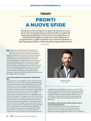 “
Trilud, gruppo editoriale autonomo, negli anni ha
mantenuto un posizionamento sempre al passo con i
tempi, riformulando la propria offerta per rispondere
sempre prontamente alle richieste del mercato in continuo
cambiamento, con un network proprietario di siti, molto
verticali e con focus sui principali target richiesti dagli
utenti e dagli investitori. E anche tg|adv, la concessionaria di
proprietà del gruppo, per offrire ai propri clienti maggiore
specializzazione, ha sviluppato una connotazione molto
specifica per due aree di interesse: l’area di iniziative speciali
con la unit brand partnership creata ad hoc con un team di
persone altamente qualificate e con una forte esperienza
e all’interno della concessionaria, che quotidianamente
propongono iniziative speciali tailor made in base alle richieste
dei maggiori player del mercato”.
E poi c’è l’area dedicata a programmatic e display/video
adv…
Il programmatic è una modalità di vendita commerciale che
continua a crescere e si conferma uno strumento all’altezza
delle aspettative nello scenario pubblicitario: in base ai dati
registrati lo scorso anno, il programmatic buying ha visto
mese dopo mese la crescita degli investimenti da parte dei
vari player che hanno iniziato a impadronirsi e approfondire
le conoscenze dello strumento e dei formati a disposizione.
Molti investitori hanno sperimentato sia la modalità
programmatic sia quella reservation per vedere quale delle
due performi meglio. E la maggior parte delle richieste viene
fatta per profilazioni su mobile. Il programmatic si presenta
quindi come una vera rivoluzione che permette di vendere e
acquistare utenti altamente profilati. La concessionaria tg|adv
è da sempre pronta a raccogliere le nuove sfide del mercato e a
proporre la sperimentazione degli ultimi strumenti tecnologici
per la compravendita e la gestione degli spazi pubblicitari.
Grazie all’esperienza acquisita nel corso degli anni, l’offerta
attuale della concessionaria prevede un team dedicato al
programmatic in grado di gestire tutti i formati standard IAB,
i maggiori formati RichMedia in commercio e i formati Video
instream/outstream pianificabili anche in modalità guaranteed
su ogni tipologia di device a seconda delle esigenze del cliente.
In aggiunta, l’attivazione della piattaforma DMP permette ai
nostri partner di poter utilizzare i dati a nostra disposizione
per arricchire e ottimizzare la profilazione dell’audience di
riferimento.
Il particolare, quali elementi evolutivi vedete in atto in
materia di programmatic?
Il programmatic prima di essere una piattaforma è un
concetto, quello di lavorare in un’ottica che permetta
all’investitore di avere degli spazi pubblicitari al prezzo
migliore possibile raggiungendo il proprio target, e all’editore
Pronti
a nuove sfide
tg|adv
Sempre pronta a proporre la sperimentazione di nuovi
strumenti tecnologici per la compravendita e la gestione
degli spazi pubblicitari e forte di una ricca esperienza, la
concessionaria tg|adv si avvale di un team dedicato al
programmatic in grado di gestire tutti i formati standard, su
ogni tipologia di device, a seconda delle esigenze del cliente.
14 AdV | strategie di comunicazione | advertiser.it
SPECIALE PROGRAMMATIC
Alberto Gugliada
CEO tg|adv
www.tgadv.it
 