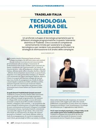 “
La nostra crescita è fortemente basata sul nostro
sviluppo tecnologico. Sin dall’inizio siamo stati coscienti
che, per evolvere in un mercato così concorrenziale,
gli investimenti sulla tecnologia e l’assunzione di
professionisti di alto livello sarebbero stati essenziali. Per
questo, considerato che l’internazionale è un vettore di
crescita decisivo - oltre all’headquarter a Parigi e alla sede
italiana, abbiamo anche uffici a Istanbul, Berlino e Madrid
- abbiamo deciso di puntare ancora di più su questo fronte,
dapprima con la data partnership strategica con Webedia
e poi assumendo due figure interamente dedicate. Rebecca
Crown si occuperà dell’ulteriore sviluppo dei mercati
esteri sia a livello di management sia a livello di offerta,
e Sarah Djedid si dedicherà al 100% sull’offerta mobile,
elemento di grande interesse per il mercato italiano.
Ma c’è un altro arrivo importante: una persona si unirà
nei prossimi mesi al team italiano con l’incarico di Sales
Director”.
Su quali elementi Tradelab fonda il proprio successo?
Tradelab ha il merito di essersi distinta dalla concorrenza
grazie al profondo sviluppo di tecnologie proprietarie
per le differenti strategie programmatiche. Per sostenere
lo sviluppo delle nostre tecnologie, un terzo del nostro
personale è composto da profili scientifici (matematici,
statistici, sviluppatori, data scientists...), che permettono alle
nostre strategie di ottimizzazione e di analisi delle campagne
di essere estremamente performanti. Sviluppare le tecnologie
direttamente in-house, ci permette di poterle costumizzare
a seconda delle esigenze di ogni cliente. Altro nostro fiore
all’occhiello sta nell’importanza che diamo alle relazioni
personali tra Tradelab e i suoi clienti: offriamo, infatti, un
ruolo di accompagnamento, di crescita in competenze dei
nostri clienti, garantendogli un follow-up costante. In ultimo,
diamo molta importanza alla trasparenza: al contrario di
quanto avviene nella maggior parte delle altre aziende
pubblicitarie, noi garantiamo ai nostri clienti una completa
trasparenza sui domini, i costi, le performance e le strategie
che utilizziamo per il raggiungimento degli obiettivi.
Tra le vostre tecnologie proprietarie, c’è Smart Value. In che
cosa consiste questo nuovo modello di attribuzione?
Tradelab ha sviluppato dei protocolli di AB Test che
permettono agli inserzionisti di misurare in modo
estremamente preciso l’impatto di una campagna
Tecnologia
a misura del
cliente
Tradelab Italia
Un profondo sviluppo di tecnologie proprietarie per le
differenti strategie programmatiche: è questo l’elemento
distintivo di Tradelab. Che si avvale di competenze
estremamente mirate per sostenere lo sviluppo
tecnologico e per rendere il più possibile performanti le
strategie di ottimizzazione e di analisi delle campagne.
16 AdV | strategie di comunicazione | advertiser.it
SPECIALE PROGRAMMATIC
Gaetano Polignano
Country Manager Tradelab Italia
www.tradelab.com
 