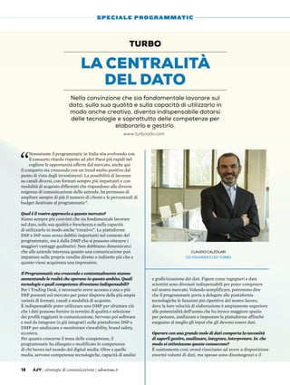 “
Nonostante il programmatic in Italia stia evolvendo con
il consueto ritardo rispetto ad altri Paesi più rapidi nel
cogliere le opportunità offerte dal mercato, anche qui
il comparto sta crescendo con un trend molto positivo dal
punto di vista degli investimenti. La possibilità di lavorare
su canali diversi, con formati sempre più impattanti e con
modalità di acquisto differenti che rispondono alle diverse
esigenze di comunicazione delle aziende, ha permesso di
ampliare sempre di più il numero di clienti e le percentuali di
budget destinate al programmatic”.
Qual è il vostro approccio a questo mercato?
Siamo sempre più convinti che sia fondamentale lavorare
sul dato, sulla sua qualità e freschezza e sulla capacità
di utilizzarlo in modo anche “creativo”. Le piattaforme
DSP e SSP sono senza dubbio importanti nel contesto del
programmatic, ma è dalla DMP che si possono ottenere i
maggiori vantaggi qualitativi. Non dobbiamo dimenticarci
che alle aziende interessa quanto una comunicazione può
impattare sulle proprie vendite dirette o indirette più che a
quanto viene acquistata una impression.
Il Programmatic sta crescendo e contestualmente stanno
aumentando le realtà che operano in questo ambito. Quali
tecnologie e quali competenze diventano indispensabili?
Per i Trading Desk, è necessario avere accesso a una o più
DSP presenti sul mercato per poter disporre della più ampia
varietà di formati, canali e modalità di acquisto.
è indispensabile poter utilizzare una DMP per sfruttare ciò
che i dati possono fornire in termini di qualità e selezione
dei profili raggiunti in comunicazione. Servono poi software
e tool da integrare (o già integrati) nelle piattaforme DSP e
DMP per analizzare e monitorare viewability, brand safety,
eccetera.
Per quanto concerne il tema delle competenze, il
programmatic ha allargato e modificato le competenze
di chi lavora nel mondo del digital media. Oltre a quelle
media, servono competenze tecnologiche, capacità di analisi
e graficizzazione dei dati. Figure come ingegneri e data
scientist sono divenuti indispensabili per poter competere
sul nostro mercato. Volendo semplificare, potremmo dire
che il programmatic porta a delegare alle piattaforme
tecnologiche le funzioni più ripetitive del nostro lavoro,
dove la loro velocità di elaborazione è ampiamente superiore
alle potenzialità dell’uomo che ha invece maggiore spazio
per pensare, analizzare e impostare le piattaforme affinché
eseguano al meglio gli input che gli devono essere dati.
Operare con una grande mole di dati comporta la necessità
di saperli gestire, analizzare, integrare, interpretare. In che
modo si ottimizzano queste conoscenze?
È esattamente così: ormai riusciamo ad avere a disposizione
enormi volumi di dati, ma spesso sono disomogenei e il
La centralità
del dato
TURBO
Nella convinzione che sia fondamentale lavorare sul
dato, sulla sua qualità e sulla capacità di utilizzarlo in
modo anche creativo, diventa indispensabile dotarsi
delle tecnologie e soprattutto delle competenze per
elaborarlo e gestirlo.
18 AdV | strategie di comunicazione | advertiser.it
SPECIALE PROGRAMMATIC
Claudio Calzolari
co-Founder e CEO Turbo
www.turboadv.com
 