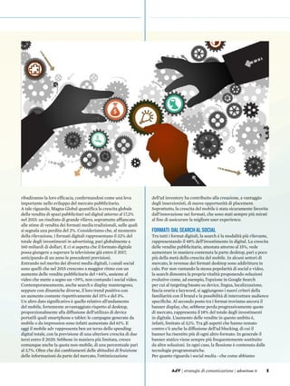 3AdV | strategie di comunicazione | advertiser.it 3AdV | strategie di comunicazione | advertiser.it
ribadiranno la loro efficacia, confermandosi come una leva
importante nello sviluppo del mercato pubblicitario.
A tale riguardo, Magna Global quantifica la crescita globale
della vendita di spazi pubblicitari sul digital attorno al 17,2%
nel 2015: un risultato di grande rilievo, soprattutto affiancato
alle stime di vendita dei formati media tradizionali, sulle quali
si segnala una perdita del 2%. Consideriamo che, al momento
della rilevazione, i formati digitali rappresentano il 32% del
totale degli investimenti in advertising, pari globalmente a
160 miliardi di dollari. E ci si aspetta che il formato digitale
possa giungere a superare la televisione già entro il 2017,
anticipando di un anno le precedenti previsioni.
Entrando nel merito dei diversi media digitali, i canali social
sono quelli che nel 2015 crescono a maggior ritmo con un
aumento delle vendite pubblicitarie del +44%, assieme al
video che mette a segno un +39%, non contando i social video.
Contemporaneamente, anche search e display mantengono,
seppure con dinamiche diverse, il loro trend positivo con
un aumento costante rispettivamente del 15% e del 3%.
Un altro dato significativo è quello relativo all’andamento
del mobile, fortemente avvantaggiato rispetto al desktop,
proporzionalmente alla diffusione dell’utilizzo di device
portatili quali smartphone e tablet: le campagne generate da
mobile o da impression sono infatti aumentate del 61%. E
oggi il mobile adv rappresenta ben un terzo dello spending
digital totale, con la previsione di una ulteriore crescita di due
terzi entro il 2020. Sebbene in maniera più limitata, cresce
comunque anche la quota non-mobile, di una percentuale pari
al 3,7%. Oltre che dai cambiamenti delle abitudini di fruizione
delle informazioni da parte del mercato, l’ottimizzazione
dell’ad inventory ha contribuito alla creazione, a vantaggio
degli inserzionisti, di nuove opportunità di placement.
Soprattutto, la crescita del mobile è stata sicuramente favorita
dall’innovazione nei formati, che sono stati sempre più mirati
al fine di assicurare la migliore user experience.
Formati:dalsearchalsocial
Tra tutti i format digitali, la search è la modalità più rilevante,
rappresentando il 48% dell’investimento in digital. La crescita
delle vendite pubblicitarie, attestata attorno al 15%, vede
aumentare in maniera contenuta la parte desktop, pari a poco
più della metà della crescita del mobile. In alcuni settori di
mercato, le revenue dei formati desktop sono addirittura in
calo. Pur non vantando la stessa popolarità di social e video,
la search dimostra la propria vitalità proponendo soluzioni
evolutive come, ad esempio, l’opzione in Google Search
per cui al targeting basato su device, lingua, localizzazione,
fascia oraria e keyword, si aggiungono i nuovi criteri della
familiarità con il brand e la possibilità di intercettare audience
specifiche. Al secondo posto tra i format troviamo ancora il
banner display, che, sebbene perda progressivamente quote
di mercato, rappresenta il 18% del totale degli investimenti
in digitale. L’aumento delle vendite in questo ambito è,
infatti, limitato al 3,1%. Tra gli aspetti che hanno remato
contro c’è anche la diffusione dell’ad blocking, di cui il
banner ha risentito più di ogni altro formato. In generale il
banner statico viene sempre più frequentemente sostituito
da altre soluzioni. In ogni caso, la flessione è contenuta dalle
tecnologie programmatiche.
Per quanto riguarda i social media - che come abbiamo
 