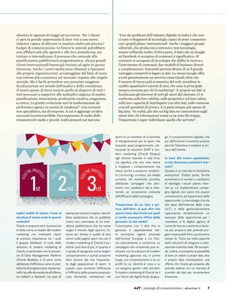 7AdV | strategie di comunicazione | advertiser.it
obsolete le agenzie di viaggi sul territorio. Per i clienti
si apre la grande opportunità di dare vita a una nuova
industry capace di allocare in maniera molto più precisa i
budget di comunicazione. In futuro le aziende potrebbero
non affidarsi più alle agenzie e alle loro piattaforme, ma
iniziare a internalizzare il processo che sottende alla
pianificazione pubblicitaria programmatica. Alcuni grandi
clienti internazionali hanno già iniziato ad agire in questa
direzione. Anche i centri media sono chiamati a ripensare
alle proprie organizzazioni, avvantaggiate dal fatto di avere
una visione più ecumenica sul mercato, rispetto alle singole
aziende. Ma è facile prevedere una prossima maggiore
focalizzazione sul mondo dell’analisi e della consulenza.
Il nostro punto di forza resterà quello di disporre di tutti i
tool necessari a sopperire alle molteplici esigenze di analisi,
pianificazione, misurazione, produzione creativa, erogazione,
eccetera. La grande evoluzione sarà la trasformazione da
performace agency in società di cosulenza”. Uno scenario
non apocalittico, ma dirompente. A cui si aggiunge un’altra
necessità incontrovertibile: l’accorpamento di molte delle
innumerevoli medie e piccole realtà presenti sul mercato.
“Uno dei problemi dell’industry digitale in Italia è che non
ci sono sviluppatori di tecnologia capaci di poter competere
con i grandi player internazionali. Anche i maggiori gruppi
editoriali, che producono contenuti e non tecnologie,
stanno soffrendo molto. D’altra parte, il fatto che né Google
né Facebook si occupino di contenuti è significativo. Al
contrario si occupano di tecnologia che abilita la ricerca e
l’inserimento di contenuti: due modelli di business diversi
e complementari. Entrambi portano dentro di sé il grande
vantaggio competitivo legato ai dati. Lo stesso Google offre
a tutti gratuitamente un servizio come Gmail, oltre che
il motore di ricerca più ecumenico del web, avendone in
cambio quantitativi enormi di dati, che sono la principale
moneta corrente per chi fa marketing”. E proprio sui dati si
focalizzano gli interessi di tutti gli attori del mercato. Ci si
confronta sulla loro validità, sulla proprietà e sul loro valore,
sulla loro capacità di interloquire con altri dati, sulle connesse
cruciali questioni di privacy. E si parla sempre più spesso di
big data. “In realtà, più che sui big data mi concentrerei sugli
smart data. Di informazioni ormai ce ne sono fin troppe,
l’importante è saper individuare quelle che servono”.
7AdV | strategie di comunicazione | advertiser.it
teplici ambiti di azione. Come si
struttura il vostro ruolo in questo
contesto?
Oracle si propone ed è riconosciuta
in Italia come un leader del modern
marketing con moltissimi clienti
di primaria importanza tra i quali
il gruppo Mediaset. Il ruolo delle
soluzioni di modern marketing di
Oracle, in particolare con la soluzio-
ne di Data Management Platform
(Oracle Bluekai), è di porsi come
abilitatore d’efficienza verso le piat-
taforme di programmatic dando be-
nefici sia alla domanda sia all’offerta,
tra Adtech e Martech. Un paio di
esempi per aiutarci a capire. Lato of-
ferta: ipotizziamo che un publisher
riceva una commessa di un inve-
stitore pubblicitario che ha come
target il mondo degli sportivi, l’a-
zione più diretta è quella di fare
azioni sulle pagine sport ma con il
modern marketing di Oracle il pu-
blisher può fare di più, in quanto è
in grado di assegnare come target i
comportamenti e quindi proporre
altre sezioni del sito frequenta-
te dagli appassionati di sport. In
questo caso aumenta l’efficienza
e l’efficacia della propria proposta.
Lato domanda: mettiamoci nei
panni di un marketer di un’azienda
di abbigliamento per lo sport che
acquista spazi programmatic; uti-
lizzando le soluzioni DMP e mo-
dern marketing (Oracle Eloqua)
egli ottiene risposte in real time,
ciò significa che non solo riesce
a mappare i comportamenti ma
riesce anche a proporre contenu-
to (nurturing) corretto, sul media
corretto, nel momento corretto,
abilitando campagne che altri-
menti non sarebbero tali e otte-
nendo un incremento notevole
dell’efficacia della campagna.
Trasparenza da un lato e pri-
vacy dall’altro: si può dire che
questi siano due fronti sui quali
si rende necessario offrire delle
garanzie. In che modo?
Cominciamo con il dire che la
garanzia è rappresentata dal-
le normative vigenti emanate
dall’Unione Europea a cui Ora-
cle naturalmente si conforma. Le
campagne che un’azienda può re-
alizzare con le soluzioni di modern
marketing agiscono sia, in primo
luogo, sui comportamenti e sia su
profili la cui identità è nota e su
cui vengono gestiti i dati sensibili.
Il modern marketing di Oracle ha il
suo fulcro nel digital body langua-
ge, il comportamento digitale, che
per definizione è anonimo proprio
perché l’obiettivo è tutelare la pri-
vacy dell’utente.
In base alle vostre aspettative,
in che direzione evolverà il mer-
cato?
Questo è un mercato in fortissima
evoluzione. D’altra parte, finché
aumentano in numeri e cambiano
di tipologia i touch points inter-
net su cui implementare campa-
gne digitali, non potrà che esserci
un’evoluzione ed espansione delle
opportunità. La tecnologia che sta
alla base dell’internet delle cose
(IoT) e della geolocalizzazione
rappresenta semplicemente un
esempio delle opportunità per i
marketers e le digital agency di
come far leva su creatività e fanta-
sia per proporre alle aziende pro-
getti impensabili fino a pochissimo
tempo fa. Tutto sta nella capacità
delle soluzioni di integrare e utiliz-
zaredatiintemporeale.Perleazien-
de, inoltre, si prospetta la possibilità
di dare un valore ai propri dati, vera
e propria data monetization, una
offerta che Oracle già propone alle
aziende italiane con un mercato di
scambio dei dati per incrementare
il business.
 