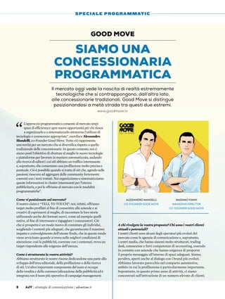 “
L’approccio programmatico consente al mercato ampi
spazi di efficienza e apre nuove opportunità per chi riesce
a organizzarlo e a sistematizzarlo attraverso l’utilizzo di
tecnologie e conoscenze appropriate”, esordisce Alessandro
Mandelli, co-Founder Good Move. Tutto ciò rappresenta
una novità per un mercato che si diversifica rispetto a quello
tradizionale delle concessionarie. In questo contesto, noi ci
siamo posti l’obiettivo di sfruttare al meglio le nuove tecnologie
e piattaforme per lavorare in maniera automatizzata, andando
alla ricerca di editori i cui siti abbiano un traffico interessante
e, soprattutto, che consentano una profilazione molto precisa e
puntuale. Ciò è possibile quando si tratta di siti che, agendo sulle
passioni, riescono ad aggregare delle community fortemente
coerenti con i temi trattati. Noi organizziamo e sistematizziamo
queste informazioni in cluster interessanti per l’utenza
pubblicitaria, e poi le offriamo al mercato con le modalità
programmatiche”.
Come vi posizionate sul mercato?
Il nostro claim è “tell to touch”: noi, infatti, offriamo
target molto profilati al fine di consentire alle aziende e ai
creativi di esprimersi al meglio, di raccontare le loro storie
utilizzando anche dei formati nuovi, come ad esempio quelli
native, al fine di interessare e ingaggiare i consumatori. Ciò
che si prospetta è un modo nuovo di contattare gli individui,
scegliendo i contesti più adeguati, che garantiscono il massimo
impatto e coinvolgimento dell’utente finale, che in questo modo
viene avvicinato quando si trova nelle migliori condizioni di
attenzione: così la pubblicità, coerente con i contenuti, trova un
target rispondente alle esigenze dell’utenza.
Come è strutturata la vostra attività?
Abbiamo strutturato le nostre risorse dedicandone una parte allo
sviluppo dell’area editoriale, della profilazione e della ricerca
di siti. Un’altra importante componente del team si occupa
della vendita e della commercializzazione della pubblicità ed è
integrata con il team più operativo di campaign management.
A chi rivolgete la vostra proposta? Chi sono i vostri clienti
attuali e potenziali?
I nostri clienti sono alcuni degli operatori più evoluti del
mercato come le agenzie di comunicazione e, soprattutto,
i centri media, che hanno sistemi molto strutturati, trading
desk, conoscenze e forti competenze di accounting, essendo
in contatto con aziende che hanno esigenza di proporre
il proprio messaggio all’interno di spazi adeguati. Siamo,
peraltro, aperti anche al dialogo con i brand più evoluti.
Abbiamo lavorato parecchio nel comparto automotive,
ambito in cui la profilazione è particolarmente importante.
Soprattutto, in questo primo anno di attività, ci siamo
concentrati sull’attivazione di un numero elevato di clienti,
Siamo una
concessionaria
programmatica
Good Move
Il mercato oggi vede la nascita di realtà estremamente
tecnologiche che si contrappongono, dall’altro lato,
alle concessionarie tradizionali. Good Move si distingue
posizionandosi a metà strada tra questi due estremi.
8 AdV | strategie di comunicazione | advertiser.it
SPECIALE PROGRAMMATIC
Massimo Vimini
Managing Director
co-Founder Good Move
Alessandro Mandelli
co-Founder Good Move
www.goodmove.tv
 