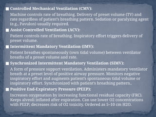 ■ Controlled Mechanical Ventilation (CMV):
Machine controls rate of breathing. Delivery of preset volume (TV) and
rate regardless of patient’s breathing pattern. Sedation or paralyzing agent
(e.g., Pavulon) usually required.
■ Assist Controlled Ventilation (ACV):
Patient controls rate of breathing. Inspiratory effort triggers delivery of
preset volume.
■ Intermittent Mandatory Ventilation (IMV):
Patient breathes spontaneously (own tidal volume) between ventilator
breaths of a preset volume and rate.
■ Synchronized Intermittent Mandatory Ventilation (SIMV):
A form of pressure support ventilation. Administers mandatory ventilator
breath at a preset level of positive airway pressure. Monitors negative
inspiratory effort and augments patient’s spontaneous tidal volume or
inspiratory effort. Synchronized with patient’s breathing pattern..
■ Positive End-Expiratory Pressure (PEEP):
Increases oxygenation by increasing functional residual capacity (FRC).
Keeps alveoli inflated after expiration. Can use lower O2 concentrations
with PEEP; decreases risk of O2 toxicity. Ordered as 5–10 cm H2O.
 