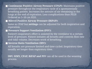 ■ Continuous Positive Airway Pressure (CPAP): Maintains positive
pressure throughout the respiratory cycle of a spontaneously
breathing patient. Increases the amount of air remaining in the
lungs at the end of expiration. Less complications than PEEP.
Ordered as 5–10 cm H2O.
■ Bilevel Positive Airway Pressure (BiPAP):
Same as CPAP but settings can be adjusted for both inspiration and
expiration.
■ Pressure Support Ventilation (PSV):
Patient’s inspiratory effort is assisted by the ventilator to a certain
level of pressure. Patient initiates all breaths and controls flow rate
and tidal volume. Decreases work of breathing.
■ Inverse Ratio Ventilation (IRV):
All breaths are pressure limited and time cycled. Inspiratory time
usually set longer than expiratory time.
IMV, SIMV, CPAP, BiPAP and PSV can all be used in the weaning
process.
 