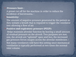  ŠPressure limit :
A preset cut off for the machine in order to reduce the
incidence of barotrauma. Š
 Sensitivity:
The amount of negative pressure generated by the patient as
they initiate a breath that is required to trigger the ventilator
into allowing a flow of air.
 Positive end expiratory pressure (PEEP):
Helps maintain alveolar function by leaving a small amount
of residual pressure on the alveoli. Two purposes are met,
one, the alveoli are “splinted” open and two, the increased
gas pressure forces oxygen across the alveolar membrane. Š
Not many ventilators will have this setting since mechanical
ventilation is typically performed at two times the normal
tidal volume.
 