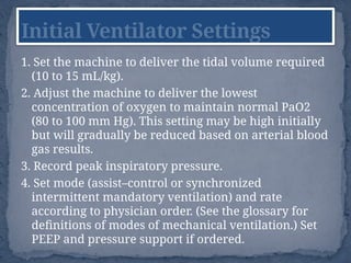 1. Set the machine to deliver the tidal volume required
(10 to 15 mL/kg).
2. Adjust the machine to deliver the lowest
concentration of oxygen to maintain normal PaO2
(80 to 100 mm Hg). This setting may be high initially
but will gradually be reduced based on arterial blood
gas results.
3. Record peak inspiratory pressure.
4. Set mode (assist–control or synchronized
intermittent mandatory ventilation) and rate
according to physician order. (See the glossary for
definitions of modes of mechanical ventilation.) Set
PEEP and pressure support if ordered.
Initial Ventilator Settings
 
