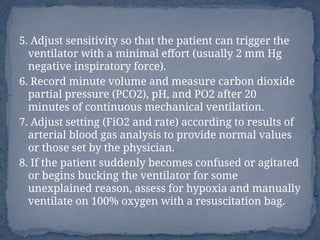 5. Adjust sensitivity so that the patient can trigger the
ventilator with a minimal effort (usually 2 mm Hg
negative inspiratory force).
6. Record minute volume and measure carbon dioxide
partial pressure (PCO2), pH, and PO2 after 20
minutes of continuous mechanical ventilation.
7. Adjust setting (FiO2 and rate) according to results of
arterial blood gas analysis to provide normal values
or those set by the physician.
8. If the patient suddenly becomes confused or agitated
or begins bucking the ventilator for some
unexplained reason, assess for hypoxia and manually
ventilate on 100% oxygen with a resuscitation bag.
 