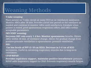  T-tube weaning:
Place patient on T-tube circuit on same FIO2 as on ventilatory assistance.
Monitor ABGs after 30 min. Provide a brief rest period on the ventilator as
needed and continue to monitor ABGs until satisfactory. Extubate when
patient is rested, good spontaneous respiratory effort, and ABGs within
acceptable parameters.
 IMV/SIMV weaning:
Decrease IMV rate every 1–4 hrs. Monitor spontaneous breaths. Obtain
ABGs within 30 min. of ventilator change. Allows for gradual change from
positive-pressure ventilation to spontaneous- pressure ventilation.
 PSV:
Use low levels of PSV (5–10 cm H2O). Decrease in 3–6 cm of H2O
increments. Useful in retraining respiratory muscles due to long-term
ventilation.
 CPAP/BiPAP:
Provides expiratory support, maintains positive intrathoracic pressure.
BiPAP adds inspiratory support to CPAP. Prevents respiratory muscle fatigue.
Weaning Methods
 