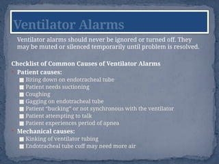 Ventilator alarms should never be ignored or turned off. They
may be muted or silenced temporarily until problem is resolved.
Checklist of Common Causes of Ventilator Alarms
 Patient causes:
■ Biting down on endotracheal tube
■ Patient needs suctioning
■ Coughing
■ Gagging on endotracheal tube
■ Patient “bucking” or not synchronous with the ventilator
■ Patient attempting to talk
■ Patient experiences period of apnea
 Mechanical causes:
■ Kinking of ventilator tubing
■ Endotracheal tube cuff may need more air
Ventilator Alarms
 