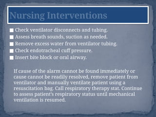■ Check ventilator disconnects and tubing.
■ Assess breath sounds, suction as needed.
■ Remove excess water from ventilator tubing.
■ Check endotracheal cuff pressure.
■ Insert bite block or oral airway.
If cause of the alarm cannot be found immediately or
cause cannot be readily resolved, remove patient from
ventilator and manually ventilate patient using a
resuscitation bag. Call respiratory therapy stat. Continue
to assess patient’s respiratory status until mechanical
ventilation is resumed.
Nursing Interventions
 