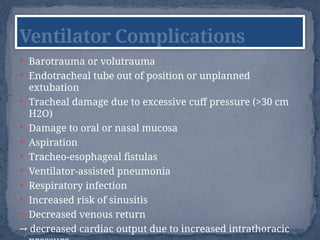  Barotrauma or volutrauma
 Endotracheal tube out of position or unplanned
extubation
 Tracheal damage due to excessive cuff pressure (>30 cm
H2O)
 Damage to oral or nasal mucosa
 Aspiration
 Tracheo-esophageal fistulas
 Ventilator-assisted pneumonia
 Respiratory infection
 Increased risk of sinusitis
 Decreased venous return
→ decreased cardiac output due to increased intrathoracic
Ventilator Complications
 