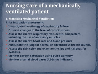 1. Managing Mechanical Ventilation
Prior intubation assessment:
 Investigate the etiology of respiratory failure.
 Observe changes in the level of consciousness.
 Assess the client’s respiratory rate, depth, and pattern,
including the use of accessory muscles.
 Assess the client’s heart rate and blood pressure.
 Auscultate the lung for normal or adventitious breath sounds.
 Assess the skin color and examine the lips and nailbeds for
cyanosis.
 Monitor oxygen saturation using pulse oximetry.
 Monitor arterial blood gases (ABGs) as indicated.
Nursing Care of a mechanically
ventilated patient
 