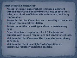 After intubation assessment:
 Assess for correct endotracheal (ET) tube placement
through observation of a symmetrical rise of both chest
sides, auscultation of bilateral breath sounds, and X-ray
confirmation.
 Assess for the client’s comfort and the ability to cooperate
while on mechanical ventilation.
 Assess the ventilator settings and alarm system every
hour.
 Count the client’s respirations for 1 full minute and
compare with desired respirations and ventilator set rate.
 Maintain the client’s airway. Use the oral or nasal airway
as needed.
 Maintain the client in a High-Fowler’s position as
tolerated. Frequently check the position.
 