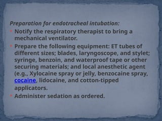 Preparation for endotracheal intubation:
 Notify the respiratory therapist to bring a
mechanical ventilator.
 Prepare the following equipment: ET tubes of
different sizes; blades, laryngoscope, and stylet;
syringe, benzoin, and waterproof tape or other
securing materials; and local anesthetic agent
(e.g., Xylocaine spray or jelly, benzocaine spray,
cocaine, lidocaine, and cotton-tipped
applicators.
 Administer sedation as ordered.
 