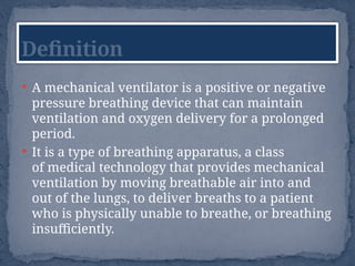  A mechanical ventilator is a positive or negative
pressure breathing device that can maintain
ventilation and oxygen delivery for a prolonged
period.
 It is a type of breathing apparatus, a class
of medical technology that provides mechanical
ventilation by moving breathable air into and
out of the lungs, to deliver breaths to a patient
who is physically unable to breathe, or breathing
insufficiently.
Definition
 